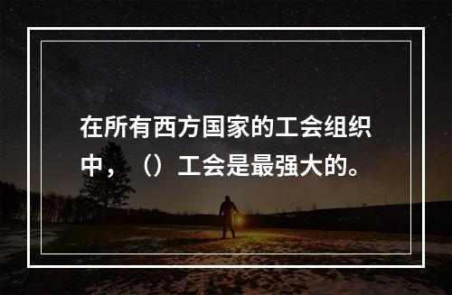 在所有西方国家的工会组织中，（）工会是最强大的。