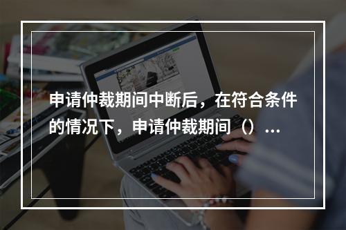 申请仲裁期间中断后，在符合条件的情况下，申请仲裁期间（）计算