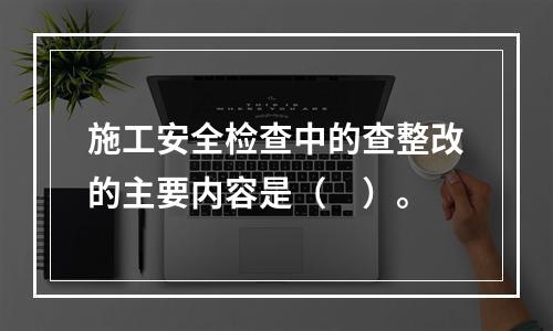 施工安全检查中的查整改的主要内容是（　）。