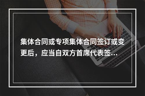 集体合同或专项集体合同签订或变更后，应当自双方首席代表签字之