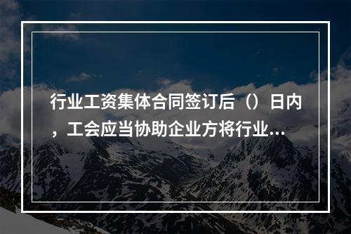 行业工资集体合同签订后（）日内，工会应当协助企业方将行业工资