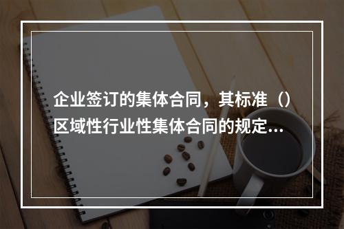 企业签订的集体合同，其标准（）区域性行业性集体合同的规定。