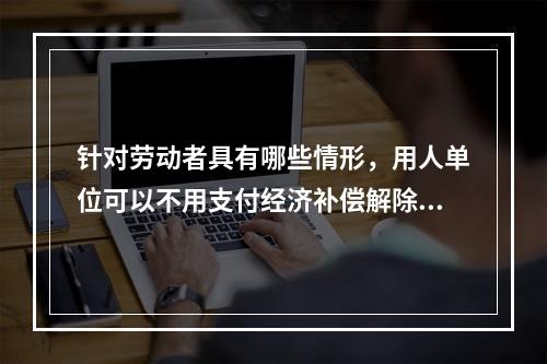 针对劳动者具有哪些情形，用人单位可以不用支付经济补偿解除劳动