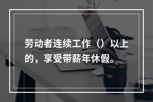 劳动者连续工作（）以上的，享受带薪年休假。