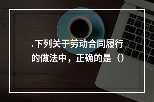 .下列关于劳动合同履行的做法中，正确的是（）