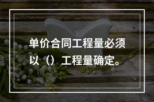 单价合同工程量必须以（）工程量确定。