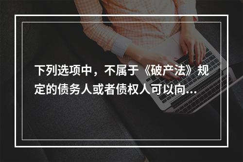 下列选项中，不属于《破产法》规定的债务人或者债权人可以向人民