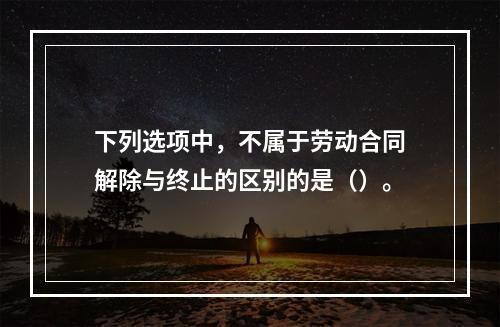 下列选项中，不属于劳动合同解除与终止的区别的是（）。