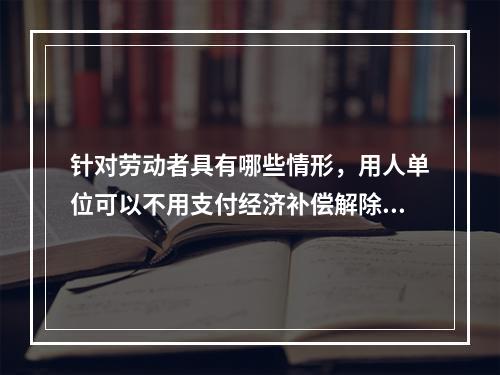 针对劳动者具有哪些情形，用人单位可以不用支付经济补偿解除劳动