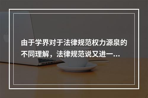 由于学界对于法律规范权力源泉的不同理解，法律规范说又进一步演