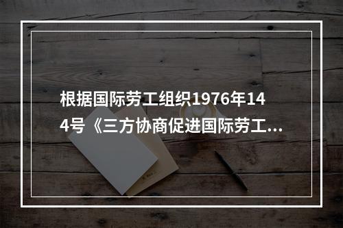 根据国际劳工组织1976年144号《三方协商促进国际劳工标准