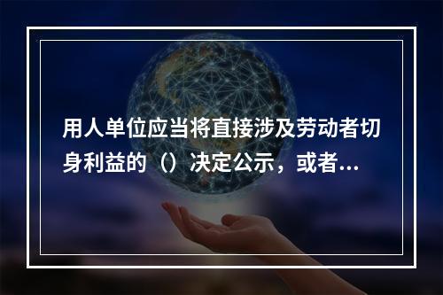 用人单位应当将直接涉及劳动者切身利益的（）决定公示，或者告知