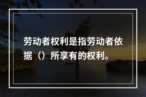 劳动者权利是指劳动者依据（）所享有的权利。