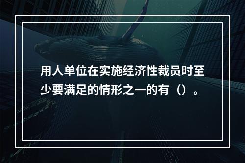 用人单位在实施经济性裁员时至少要满足的情形之一的有（）。