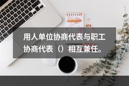 用人单位协商代表与职工协商代表（）相互兼任。