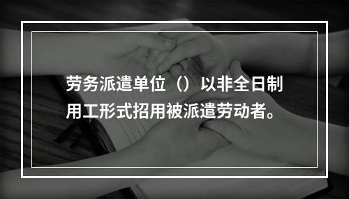 劳务派遣单位（）以非全日制用工形式招用被派遣劳动者。