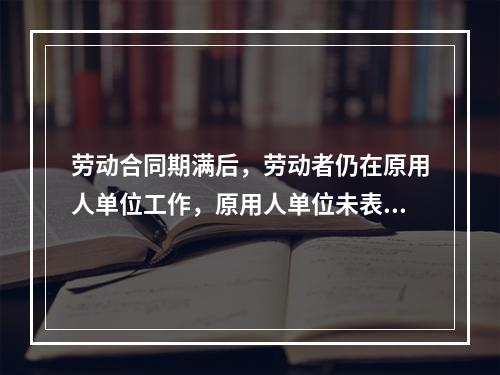 劳动合同期满后，劳动者仍在原用人单位工作，原用人单位未表示异