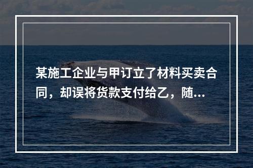 某施工企业与甲订立了材料买卖合同，却误将货款支付给乙，随后该