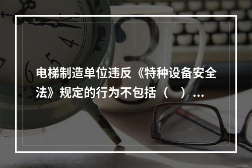 电梯制造单位违反《特种设备安全法》规定的行为不包括（　）。