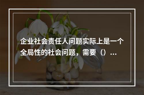 企业社会责任人问题实际上是一个全局性的社会问题，需要（）互动