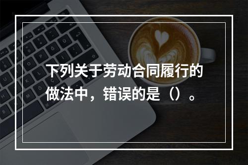 下列关于劳动合同履行的做法中，错误的是（）。