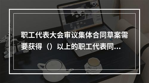 职工代表大会审议集体合同草案需要获得（）以上的职工代表同意方