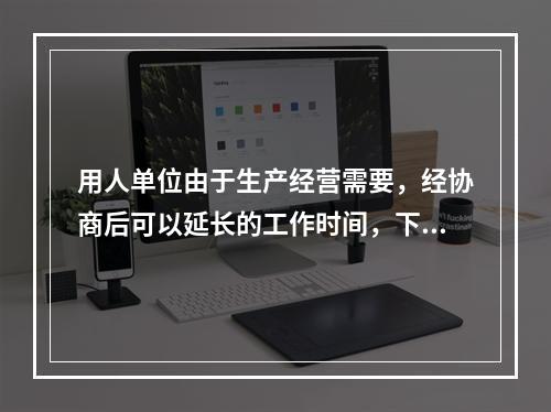 用人单位由于生产经营需要，经协商后可以延长的工作时间，下面错