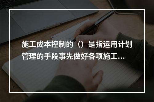 施工成本控制的（）是指运用计划管理的手段事先做好各项施工活动