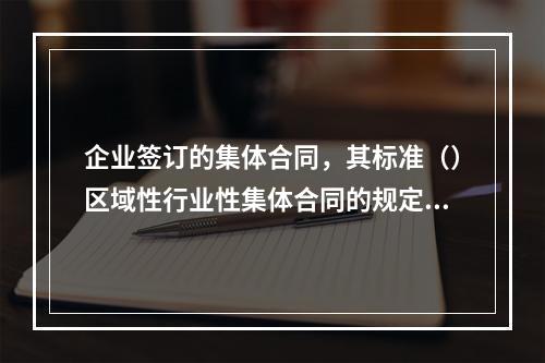 企业签订的集体合同，其标准（）区域性行业性集体合同的规定。