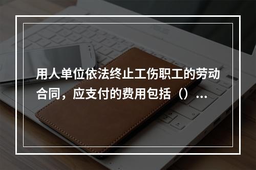 用人单位依法终止工伤职工的劳动合同，应支付的费用包括（）。