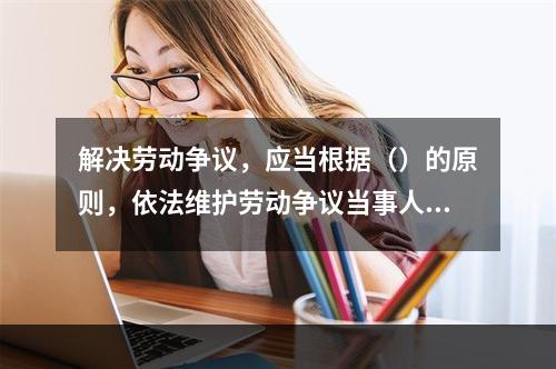 解决劳动争议，应当根据（）的原则，依法维护劳动争议当事人的合