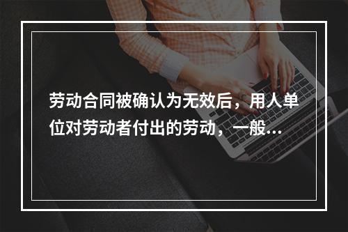 劳动合同被确认为无效后，用人单位对劳动者付出的劳动，一般可参