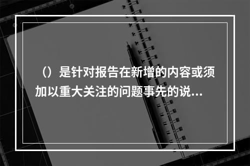 （）是针对报告在新增的内容或须加以重大关注的问题事先的说明。