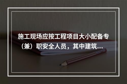 施工现场应按工程项目大小配备专（兼）职安全人员，其中建筑工程