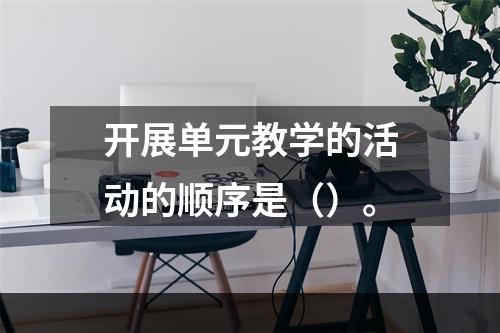 开展单元教学的活动的顺序是（）。