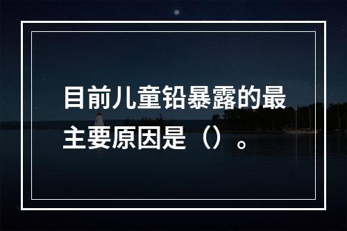 目前儿童铅暴露的最主要原因是（）。