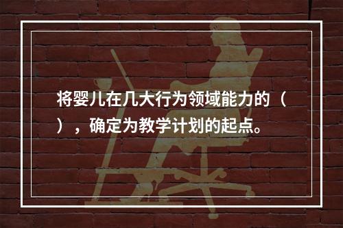 将婴儿在几大行为领域能力的（），确定为教学计划的起点。