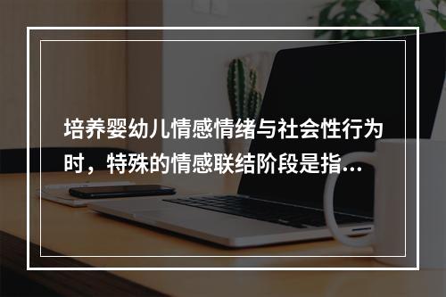 培养婴幼儿情感情绪与社会性行为时，特殊的情感联结阶段是指（）