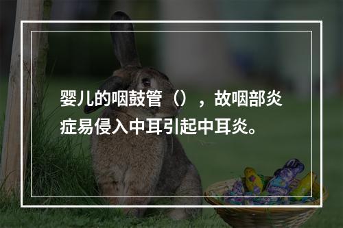 婴儿的咽鼓管（），故咽部炎症易侵入中耳引起中耳炎。