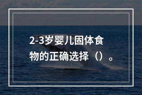 2-3岁婴儿固体食物的正确选择（）。