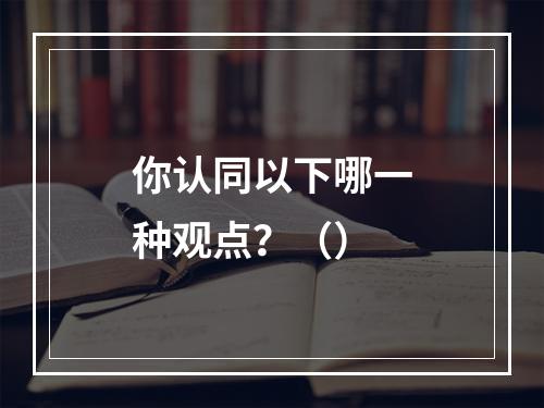 你认同以下哪一种观点？（）