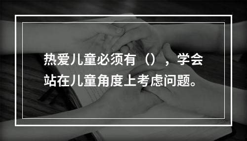 热爱儿童必须有（），学会站在儿童角度上考虑问题。