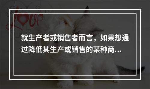 就生产者或销售者而言，如果想通过降低其生产或销售的某种商品的