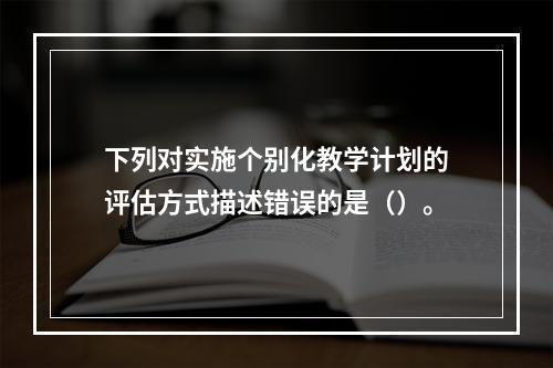 下列对实施个别化教学计划的评估方式描述错误的是（）。