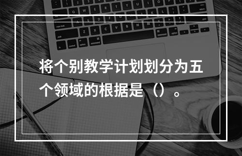 将个别教学计划划分为五个领域的根据是（）。