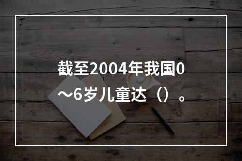 截至2004年我国0～6岁儿童达（）。