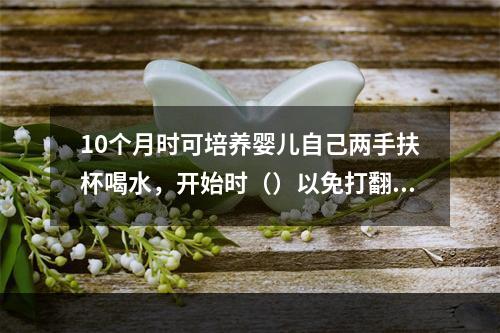 10个月时可培养婴儿自己两手扶杯喝水，开始时（）以免打翻。