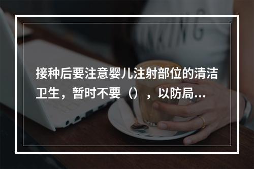 接种后要注意婴儿注射部位的清洁卫生，暂时不要（），以防局部感