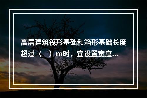 高层建筑筏形基础和箱形基础长度超过（　）m时，宜设置宽度不小