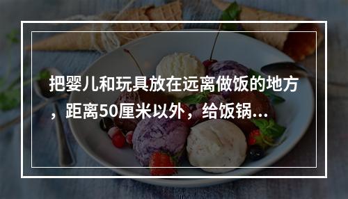 把婴儿和玩具放在远离做饭的地方，距离50厘米以外，给饭锅安保